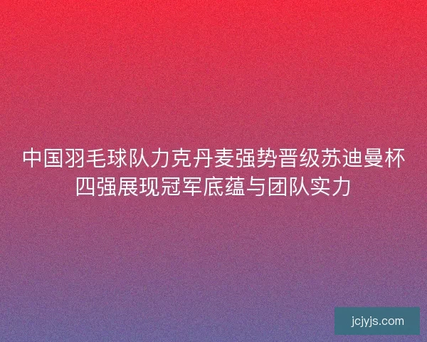 中国羽毛球队力克丹麦强势晋级苏迪曼杯四强展现冠军底蕴与团队实力